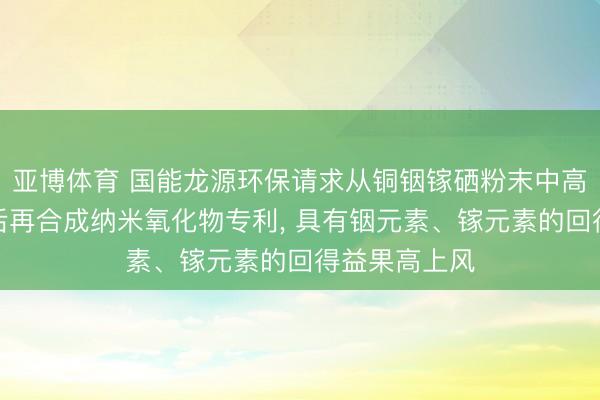 亚博体育 国能龙源环保请求从铜铟镓硒粉末中高效索求铟镓后再合成纳米氧化物专利, 具有铟元素、镓元素的回得益果高上风