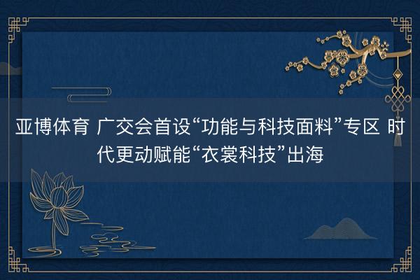 亚博体育 广交会首设“功能与科技面料”专区 时代更动赋能“衣裳科技”出海