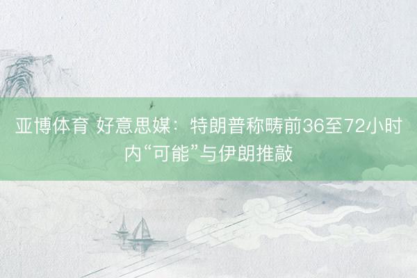 亚博体育 好意思媒：特朗普称畴前36至72小时内“可能”与伊朗推敲